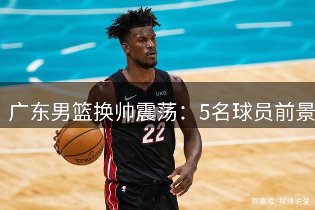 广东男篮换帅震荡：5名球员前景生变 年轻小将迎机遇