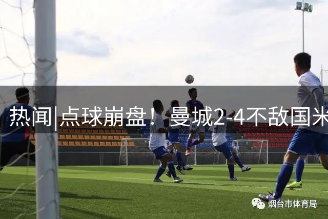 热闻|点球崩盘！曼城2-4不敌国米，马雷斯卡执教生涯首秀无缘开门红