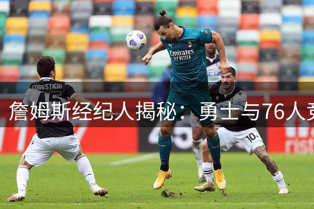 詹姆斯经纪人揭秘：勇士与76人竞争中的关键抉择