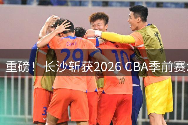 重磅！长沙斩获2026 CBA季前赛承办权 创湖南职业篮球新纪元
