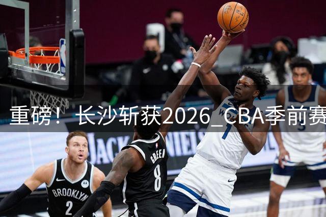 重磅！长沙斩获2026 CBA季前赛承办权 创湖南职业篮球新纪元