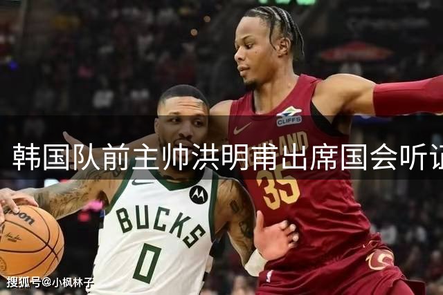 韩国队前主帅洪明甫出席国会听证会 否认选帅程序存在腐败
