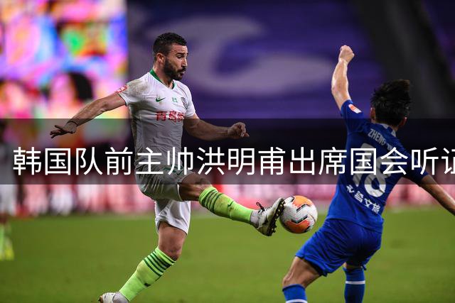 韩国队前主帅洪明甫出席国会听证会 否认选帅程序存在腐败