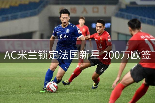 AC米兰锁定法国新星 200万欧签下特鲁瓦潜力中卫