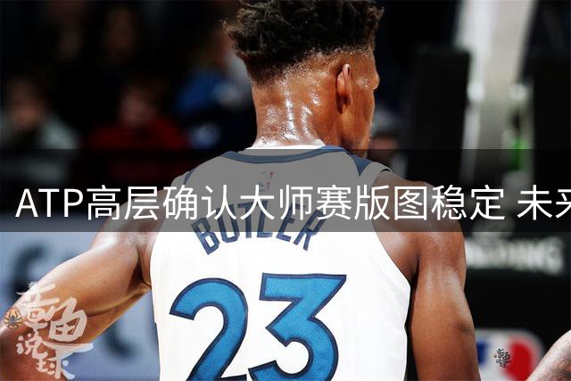 ATP高层确认大师赛版图稳定 未来聚焦赛事品质升级